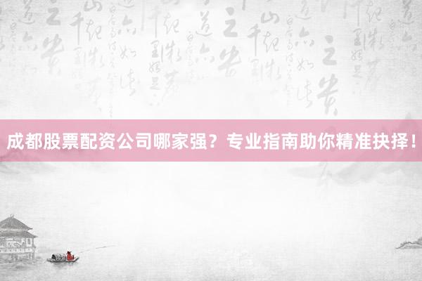 成都股票配资公司哪家强？专业指南助你精准抉择！