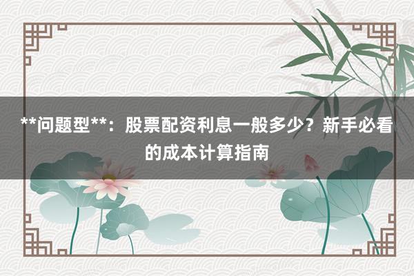 **问题型**：股票配资利息一般多少？新手必看的成本计算指南