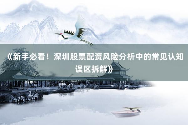 《新手必看!深圳股票配资风险分析中的常见认知误区拆解》