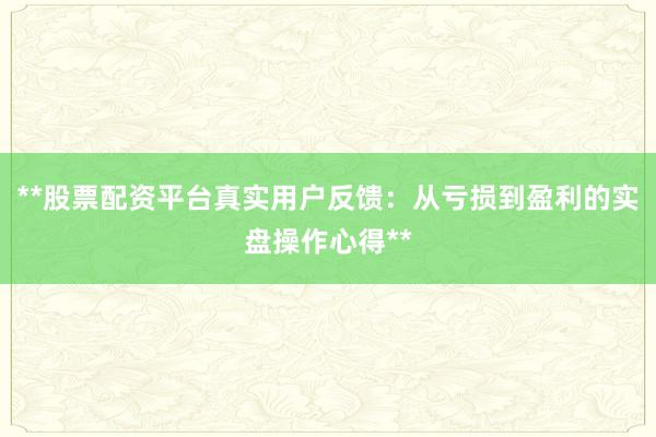 **股票配资平台真实用户反馈：从亏损到盈利的实盘操作心得**