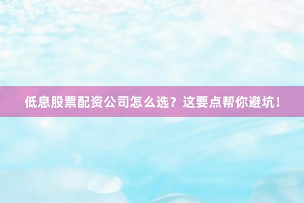 低息股票配资公司怎么选？这要点帮你避坑！