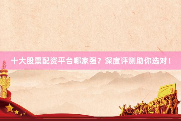 十大股票配资平台哪家强？深度评测助你选对！