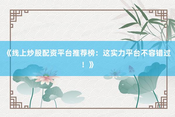 《线上炒股配资平台推荐榜：这实力平台不容错过！》