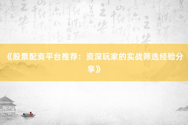 《股票配资平台推荐：资深玩家的实战筛选经验分享》