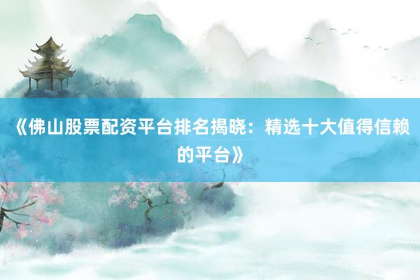 《佛山股票配资平台排名揭晓：精选十大值得信赖的平台》