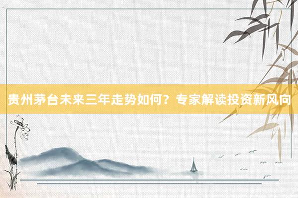 贵州茅台未来三年走势如何？专家解读投资新风向