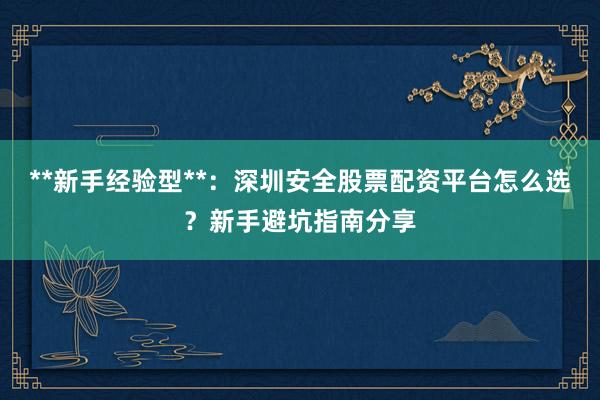**新手经验型**：深圳安全股票配资平台怎么选？新手避坑指南分享