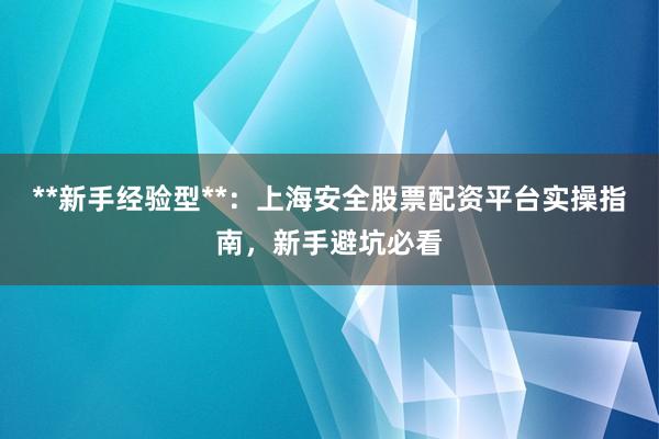 **新手经验型**：上海安全股票配资平台实操指南，新手避坑必看