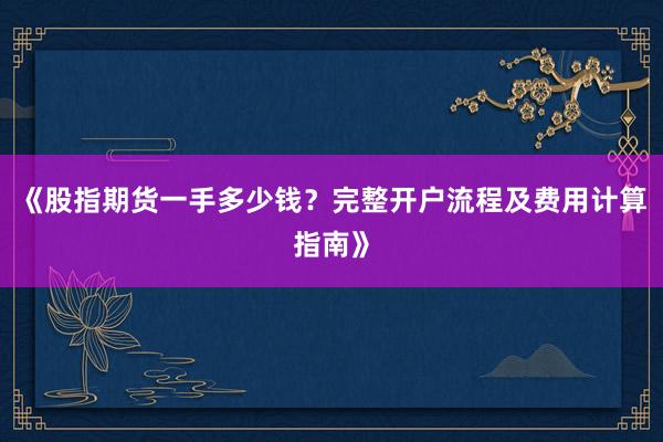 《股指期货一手多少钱？完整开户流程及费用计算指南》
