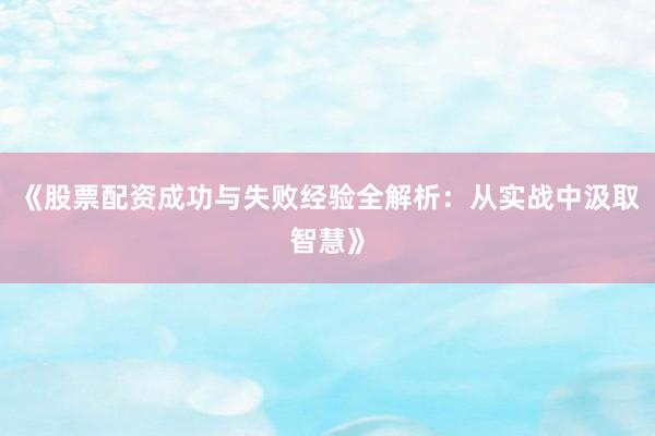《股票配资成功与失败经验全解析：从实战中汲取智慧》