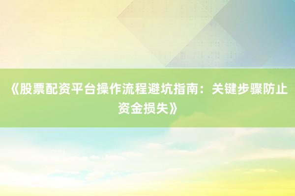 《股票配资平台操作流程避坑指南：关键步骤防止资金损失》