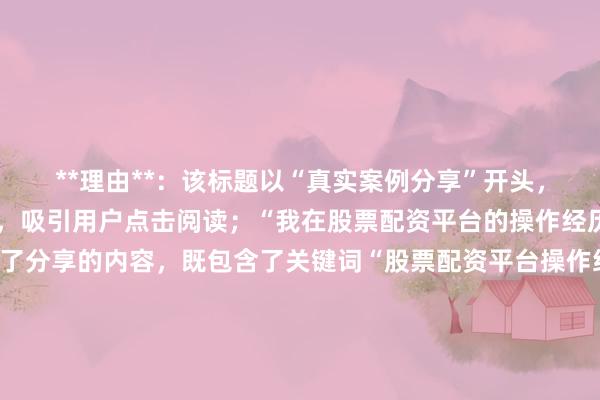 **理由**：该标题以“真实案例分享”开头，直接点明内容真实可信，吸引用户点击阅读；“我在股票配资平台的操作经历与得失”则详细描述了分享的内容，既包含了关键词“股票配资平台操作经历”，又让用户能够清晰了解文章的核心价值，即通过真实案例分享操作中的得与失，符合用户寻求经验、避免风险的心理需求，因此更符合百度SEO的点击习惯。
