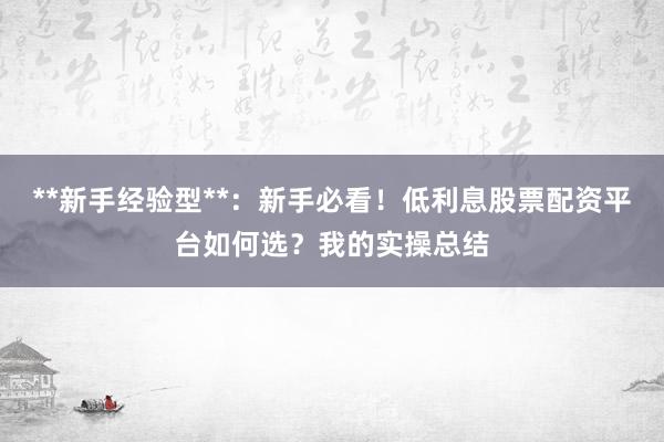 **新手经验型**：新手必看！低利息股票配资平台如何选？我的实操总结