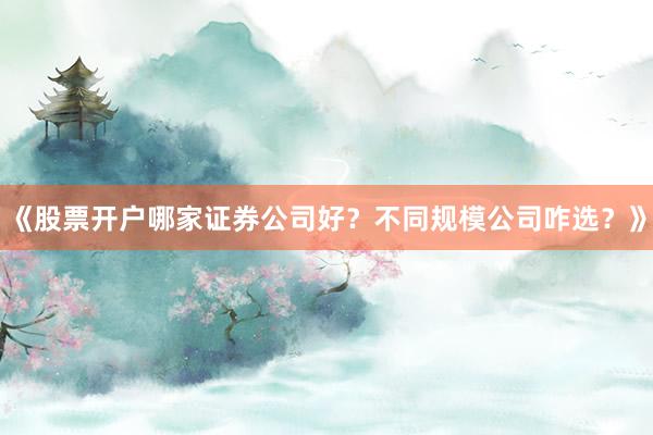《股票开户哪家证券公司好？不同规模公司咋选？》
