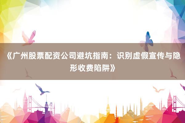 《广州股票配资公司避坑指南：识别虚假宣传与隐形收费陷阱》