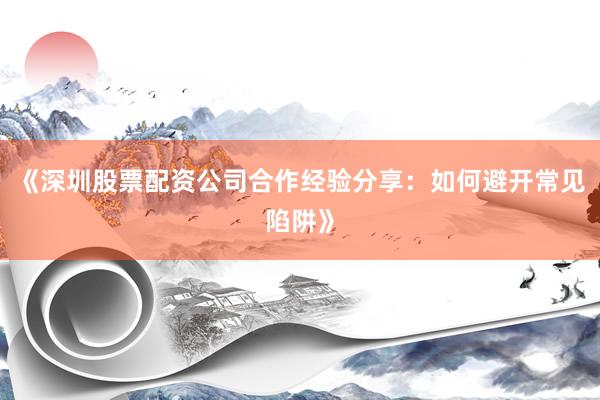 《深圳股票配资公司合作经验分享：如何避开常见陷阱》