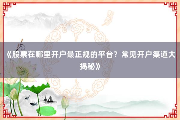 《股票在哪里开户最正规的平台？常见开户渠道大揭秘》