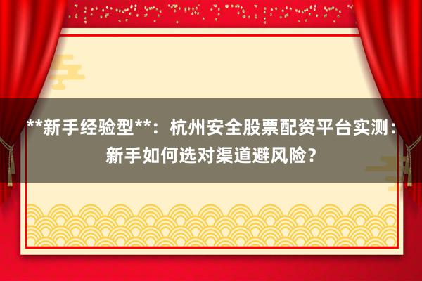 **新手经验型**：杭州安全股票配资平台实测：新手如何选对渠道避风险？