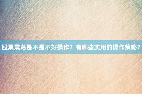 股票震荡是不是不好操作？有哪些实用的操作策略？