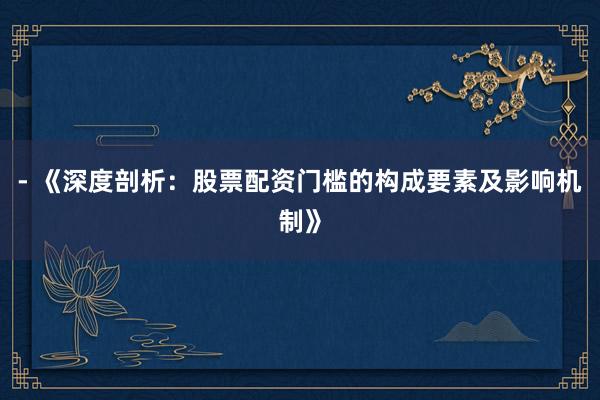 - 《深度剖析：股票配资门槛的构成要素及影响机制》