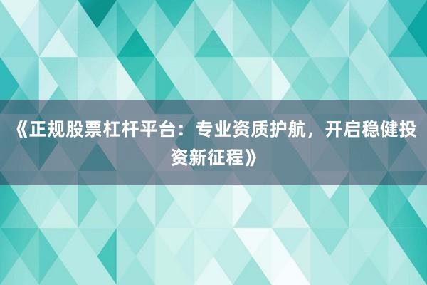 《正规股票杠杆平台：专业资质护航，开启稳健投资新征程》