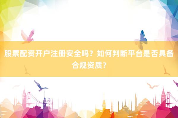 股票配资开户注册安全吗？如何判断平台是否具备合规资质？