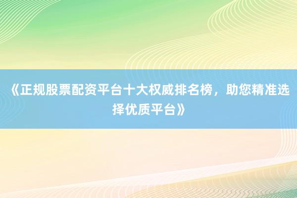 《正规股票配资平台十大权威排名榜，助您精准选择优质平台》
