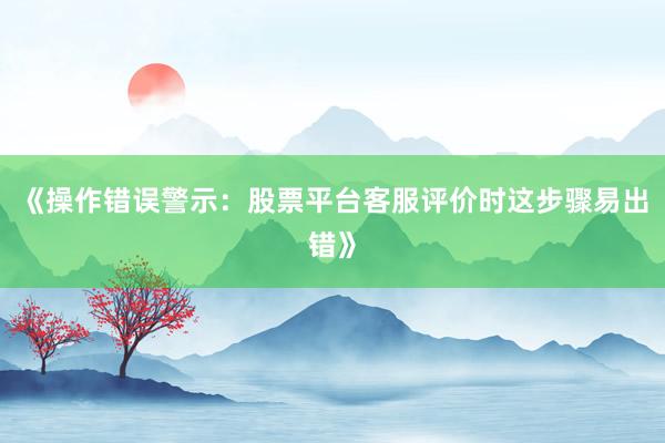 《操作错误警示：股票平台客服评价时这步骤易出错》