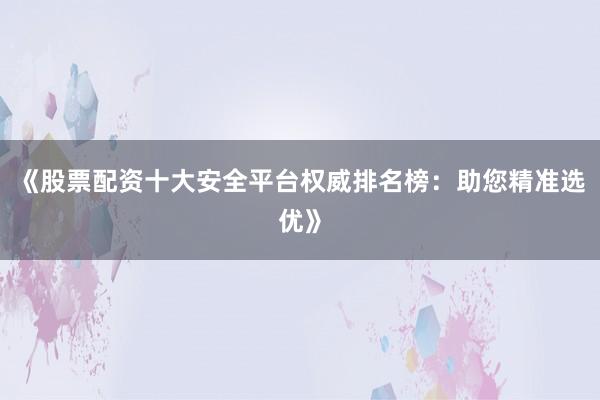 《股票配资十大安全平台权威排名榜:助您精准选优》