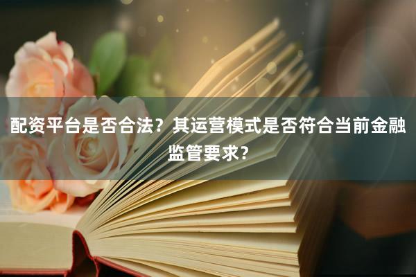 配资平台是否合法?其运营模式是否符合当前金融监管要求?