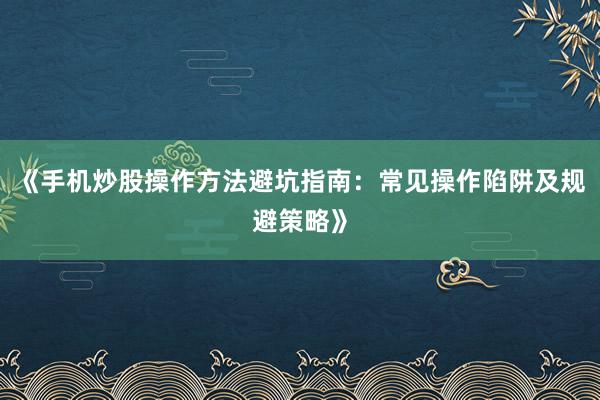 《手机炒股操作方法避坑指南：常见操作陷阱及规避策略》