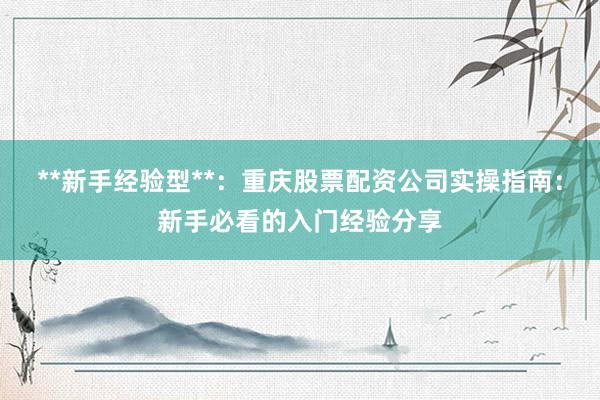 **新手经验型**：重庆股票配资公司实操指南：新手必看的入门经验分享