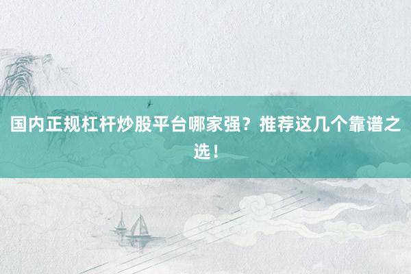 国内正规杠杆炒股平台哪家强？推荐这几个靠谱之选！