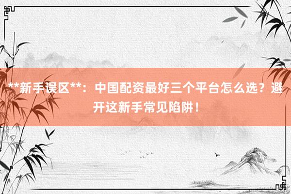 **新手误区**:中国配资最好三个平台怎么选?避开这新手常见陷阱!