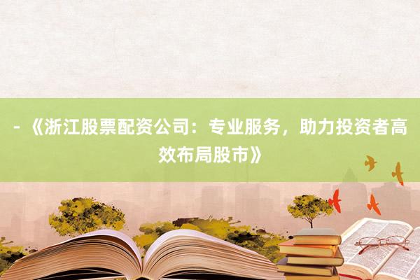 - 《浙江股票配资公司：专业服务，助力投资者高效布局股市》