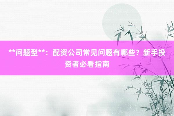 **问题型**：配资公司常见问题有哪些？新手投资者必看指南