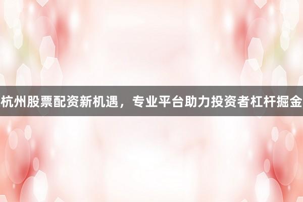 杭州股票配资新机遇，专业平台助力投资者杠杆掘金