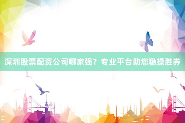 深圳股票配资公司哪家强？专业平台助您稳操胜券