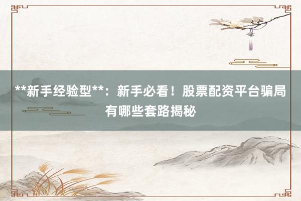 **新手经验型**：新手必看！股票配资平台骗局有哪些套路揭秘