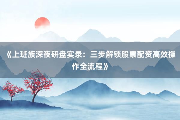 《上班族深夜研盘实录：三步解锁股票配资高效操作全流程》