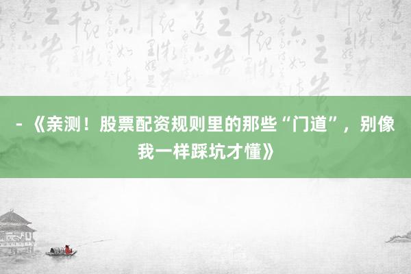 - 《亲测！股票配资规则里的那些“门道”，别像我一样踩坑才懂》