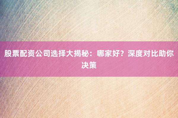股票配资公司选择大揭秘：哪家好？深度对比助你决策
