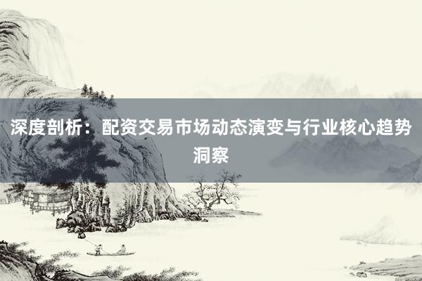 深度剖析：配资交易市场动态演变与行业核心趋势洞察