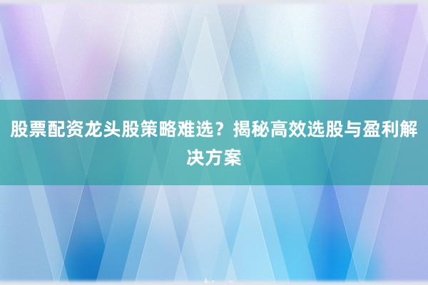 股票配资龙头股策略难选？揭秘高效选股与盈利解决方案