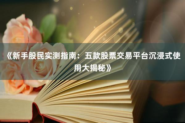 《新手股民实测指南：五款股票交易平台沉浸式使用大揭秘》