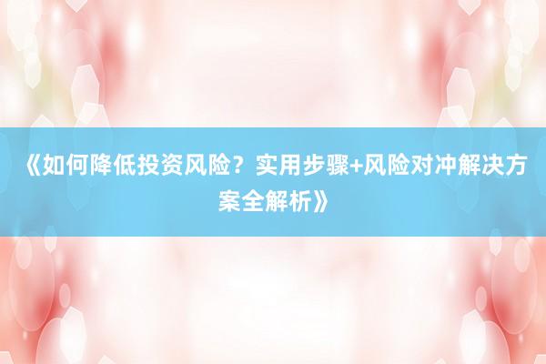 《如何降低投资风险?实用步骤+风险对冲解决方案全解析》