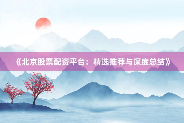 《北京股票配资平台：精选推荐与深度总结》