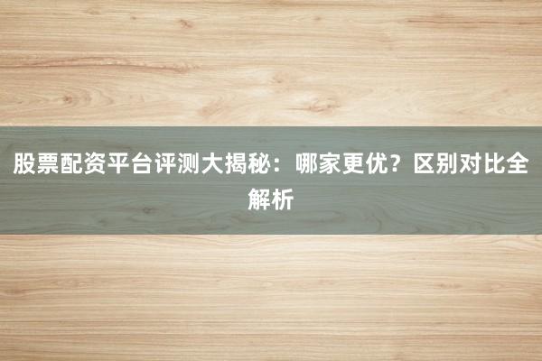 股票配资平台评测大揭秘：哪家更优？区别对比全解析
