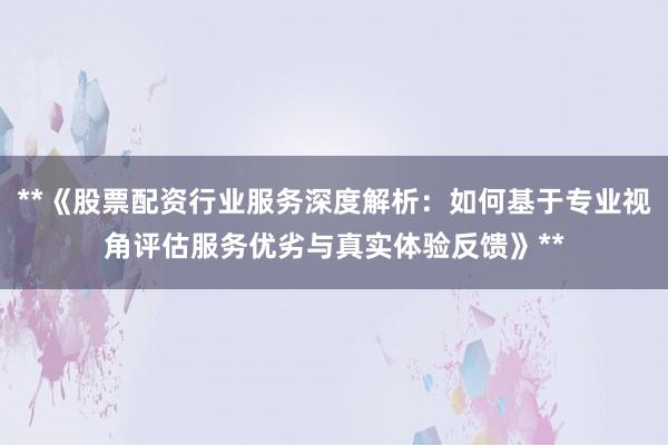 **《股票配资行业服务深度解析：如何基于专业视角评估服务优劣与真实体验反馈》**