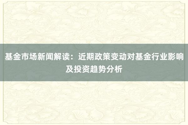 基金市场新闻解读：近期政策变动对基金行业影响及投资趋势分析
